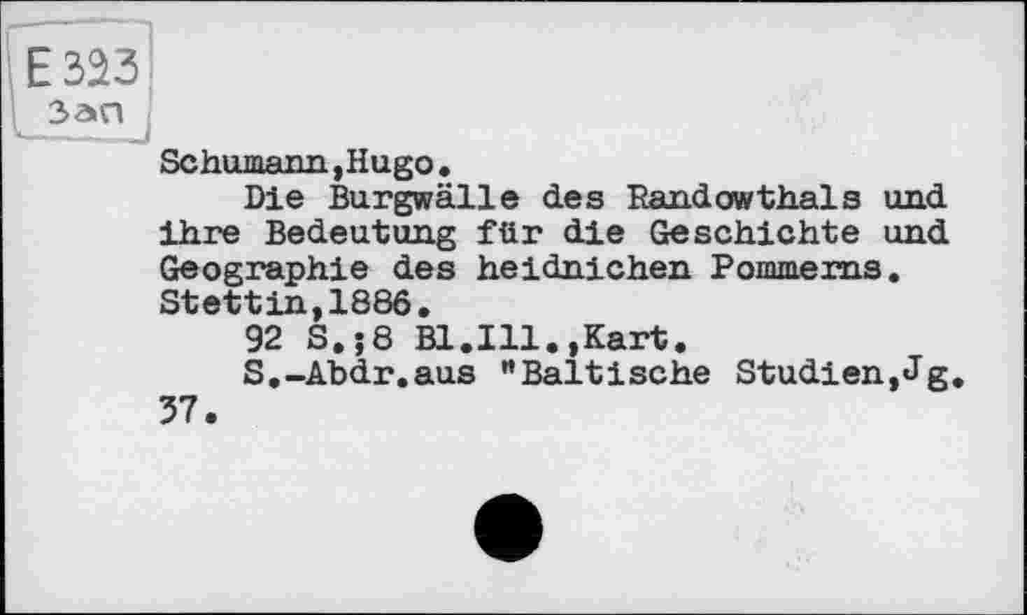 ﻿іE 323
Зап
Schumann, Hugo •
Die Burgwälle des Pandowthals und ihre Bedeutung für die Geschichte und Geographie des heidnichen Pommerns. Stettin,1886,
92 S.;8 Bl.Ill.,Kart.
S.-Abdr.aus “Baltische Studien,Jg. 37.